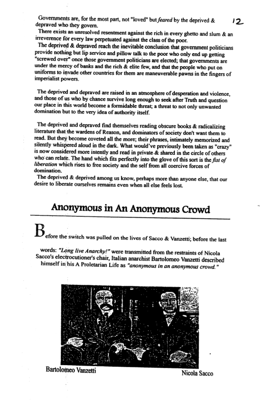 Govermments are,for the most part, not "loved" bul feared by the deprived & 12 depraved who they govern.  ‘There cxists an unresolved resentment against the rich in every ghetio and shum & an ieverence for cvery law perpefuated against the class of the poor.  ‘The deprived & depraved reach th inevitable conclusion that government polticians provide nothing but ip service and pillow talk o the poor who only end up geting “screwed over” once those government politciansare elected; tht govemmens arc nder the mecy of banks and therich & clie few, nd thatthe people who put on uniforms 1o invade other countres fo them are manuverable pawns in th fingersof imperiaist powers.  ‘The deprived and depraved areraised in an atmosphere of desperation and violence, and those of us who by chance sarvive long enough toseck afier Truth and question ‘ourplace n this world become a formidable threat  threat 1o notonly unwanied domination but 1o the very idea of suthorty itsel.  “The deprived and depraved find themselves reading obscure books & radicalizing literature thatthe wardens of Reason, and dominators of sciety don’t want them 1o read. But they become coveted allthe more; their phrases, intimately memorized and silently whispered aloud i the dark. What would’ve previously been taken as "cazy” i now considered more intently and read in private & shared in th circle of others who can relate. The hand which fits perfecly into the glove of this sort i the is of liberation which ise o fre society and the self from al coercive forces of domination.  “The deprived & deprived among us know, perhaps more than anyone lse, that our desire o iberate ourslves remains even when allelse fels lost  Anonymous in An Anonymous Crowd  B  words: “Long live Anarchy!* were transmitied from the restrsints of Nicola Sacco’s electrocutioner’s chai, lalian anarchist Bartolomeo Vanzetidescribed himself in his A Proletarian Life as “anonymous in an anonymous crond.  efore the switch was pulled on the lves of Sacco & Vanzett; befre the last  Bartolomeo Vanzetti Nicola Sacco 